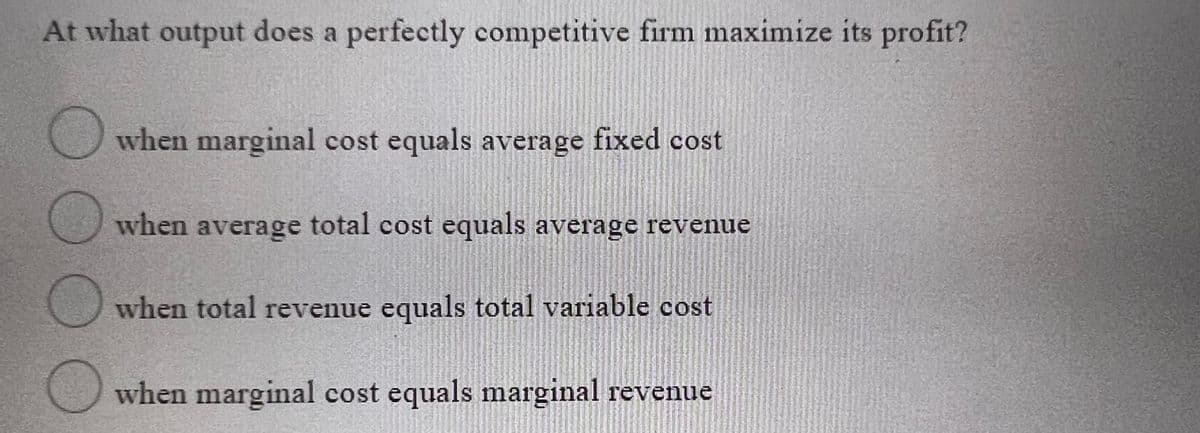 At what output does a perfectly competitive firm maximize its profit?
when marginal cost equals average fixed cost
when average total cost equals average revenue
when total revenue equals total variable cost
when marginal cost equals marginal revenue
