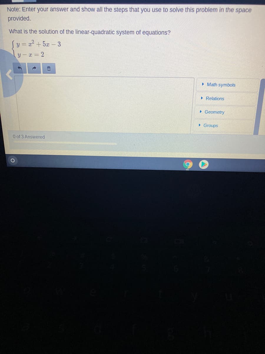 Note: Enter your answer and show all the steps that you use to solve this problem in the space
provided.
What is the solution of the linear-quadratic system of equations?
Sy=2² +5x - 3
y-x= 2
» Math symbols
> Relations
• Geometry
• Groups
0 of 3 Answered
