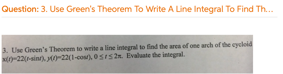 Question: 3. Use Green's Theorem To Write A Line Integral To Find Th...
3. Use Green's Theorem to write a line integral to find the area of one arch of the cycloid
x(1)=22(t-sint), (1)=22(1-cost), 0<1< 2n. Evaluate the integral.
