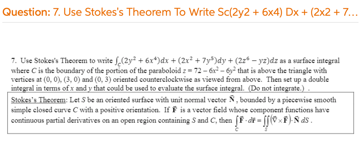 Question: 7. Use Stokes's Theorem To Write Sc(2y2 + 6x4) Dx + (2x2 + 7...
7. Use Stokes's Theorem to write ſ,(2y² + 6x*)dx + (2x² + 7y5)dy + (2zº – yz)dz as a surface integral
where C is the boundary of the portion of the paraboloid z = 72 – 6x² – 6y² that is above the triangle with
vertices at (0, 0), (3, 0) and (0, 3) oriented counterclockwise as viewed from above. Then set up a double
integral in terms of x and y that could be used to evaluate the surface integral. (Do not integrate.).
Stokes's Theorem: Let S be an oriented surface with unit normal vector N, bounded by a piecewise smooth
simple closed curve C with a positive orientation. If F is a vector field whose component functions have
continuous partial derivatives on an open region containing S and C, then [F dĩ = [[(§×F)- Ñ dS .
