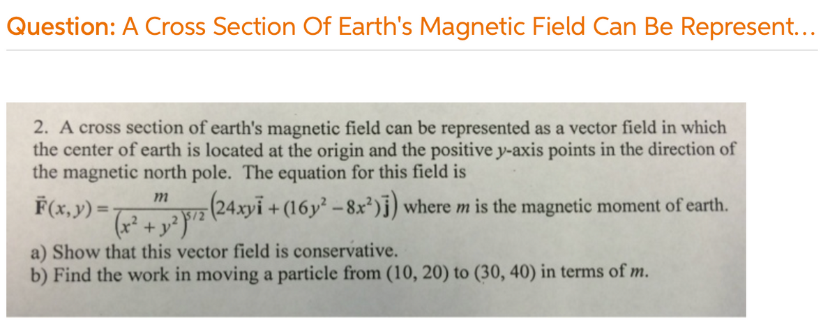 Question: A Cross Section Of Earth's Magnetic Field Can Be Represent...
2. A cross section of earth's magnetic field can be represented as a vector field in which
the center of earth is located at the origin and the positive y-axis points in the direction of
the magnetic north pole. The equation for this field is
m
F(x, y) =
(24xyi + (16y² - 8x²)j) where m is the magnetic moment of earth.
+ y
a) Show that this vector field is conservative.
b) Find the work in moving a particle from (10, 20) to (30, 40) in terms of m.
