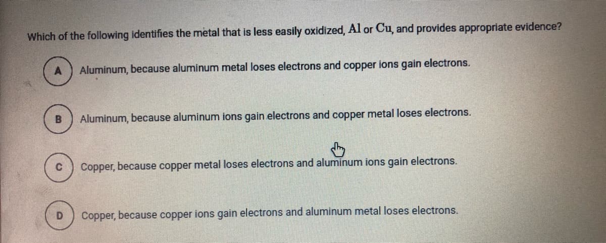Which of the following identifies the metal that is less easily oxidized, Al or Cu, and provides appropriate evidence?
Aluminum, because aluminum metal loses electrons and copper ions gain electrons.
Aluminum, because aluminum ions gain electrons and copper metal loses electrons.
Copper, because copper metal loses electrons and aluminum ions gain electrons.
Copper, because copper ions gain electrons and aluminum metal loses electrons.
