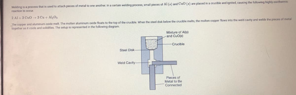 Welding is a process that
used to attach pieces of metal to one another. In a certain welding process, small pieces of Al (s) and CuO (s) are placed in a crucible and ignited, causing the following highly exothermic
reaction to occur.
2 Al + 3 CuO → 3 Cu + Al,0,
The copper and aluminum oxide melt. The molten aluminum oxide floats to the top of the crucible. When the steel disk below the crucible melts, the molten copper flows into the weld cavity and welds the pieces of metal
together as it cools and solidifies. The setup is represented in the following diagram.
Mixture of Al(s)
and CuO(s)
Crucible
Steel Disk
Weld Cavity
Pieces of
Metal to Be
Connected
