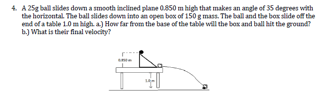 4. A 25g ball slides down a smooth inclined plane 0.850 m high that makes an angle of 35 degrees with
the horizontal. The ball slides down into an open box of 150 g mass. The ball and the box slide off the
end of a table 1.0 m high. a.) How far from the base of the table will the box and ball hit the ground?
b.) What is their final velocity?
0.M50 m
