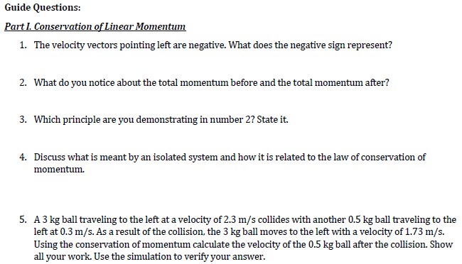 Guide Questions:
Part I. Conservation of Linear Momentum
1. The velocity vectors pointing left are negative. What does the negative sign represent?
2. What do you notice about the total momentum before and the total momentum after?
3. Which principle are you demonstrating in number 2? State it.
4. Discuss what is meant by an isolated system and how it is related to the law of conservation of
momentum.
5. A3 kg ball traveling to the left at a velocity of 2.3 m/s collides with another 0.5 kg ball traveling to the
left at 0.3 m/s. As a result of the collision, the 3 kg ball moves to the left with a velocity of 1.73 m/s.
Using the conservation of momentum calculate the velocity of the 0.5 kg ball after the collision. Show
all your work. Use the simulation to verify your answer.
