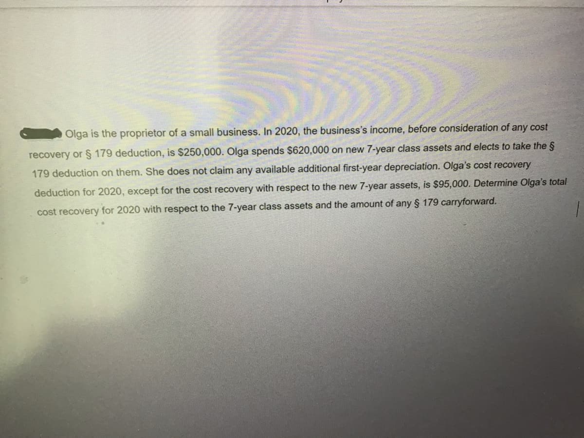 Olga is the proprietor of a small business. In 2020, the business's income, before consideration of any cost
recovery or § 179 deduction, is $250,000. Olga spends $620,000 on new 7-year class assets and elects to take the §
179 deduction on them. She does not claim any available additional first-year depreciation. Olga's cost recovery
deduction for 2020, except for the cost recovery with respect to the new 7-year assets, is $95,000. Determine Olga's total
cost recovery for 2020 with respect to the 7-year class assets and the amount of any § 179 carryforward.