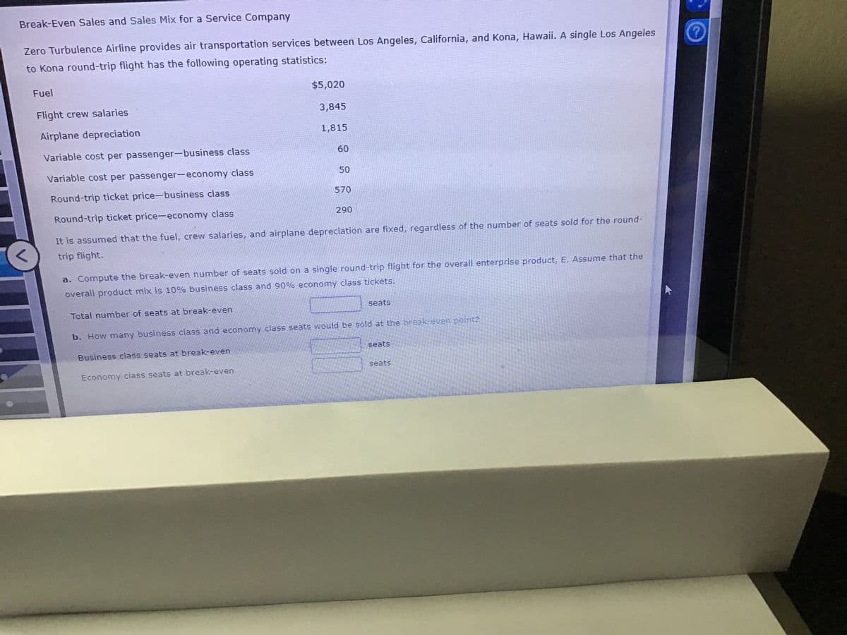 Break-Even Sales and Sales Mix for a Service Company
Zero Turbulence Airline provides air transportation services between Los Angeles, California, and Kona, Hawaii. A single Los Angeles
to Kona round-trip flight has the following operating statistics:
Fuel
$5,020
Flight crew salaries
3,845
Airplane depreciation
1,815
Variable cost per passenger-business class
60
Variable cost per passenger-economny class
50
Round-trip ticket price-business class
570
Round-trip ticket price-economy class
290
It is assumed that the fuel, crew salaries, and airplane depreciation are fixed, regardless of the number of seats sold for the round-
trip flight.
a. Compute the break-even number of seats sold on a single round-trip flight for the overall enterprise product, E. Assume that the
overall product mix is 10% business class and 90% economy class tickets.
Total number of seats at break-even
seats
b. How many business class and economy class seats would be sold at the break-even point?
seats
Business class seats at break-even
seats
Economy class seats at break-even

