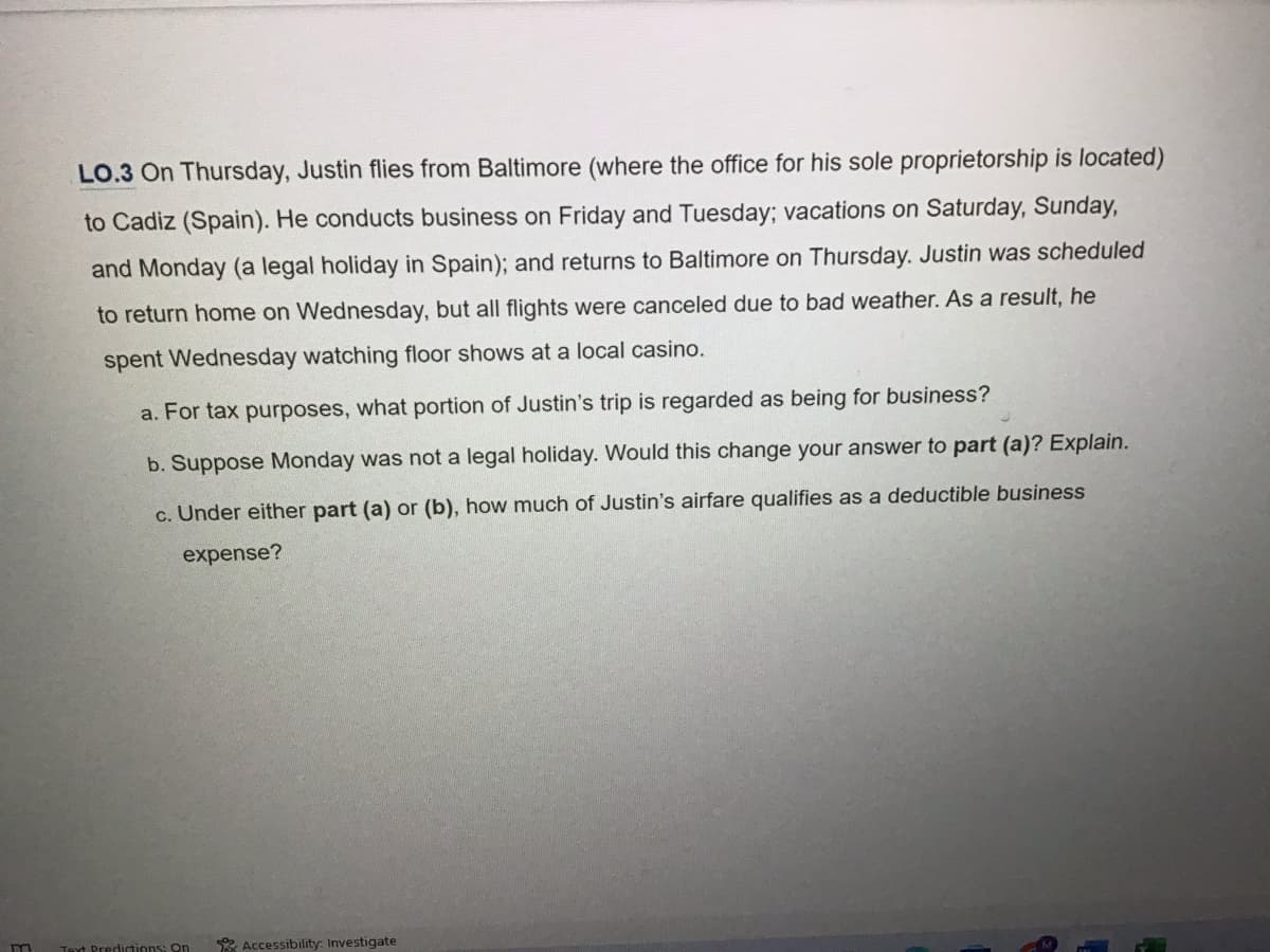 m
LO.3 On Thursday, Justin flies from Baltimore (where the office for his sole proprietorship is located)
to Cadiz (Spain). He conducts business on Friday and Tuesday; vacations on Saturday, Sunday,
and Monday (a legal holiday in Spain); and returns to Baltimore on Thursday. Justin was scheduled
to return home on Wednesday, but all flights were canceled due to bad weather. As a result, he
spent Wednesday watching floor shows at a local casino.
a. For tax purposes, what portion of Justin's trip is regarded as being for business?
b. Suppose Monday was not a legal holiday. Would this change your answer to part (a)? Explain.
c. Under either part (a) or (b), how much of Justin's airfare qualifies as a deductible business
expense?
Text Predictions: On
Accessibility: Investigate