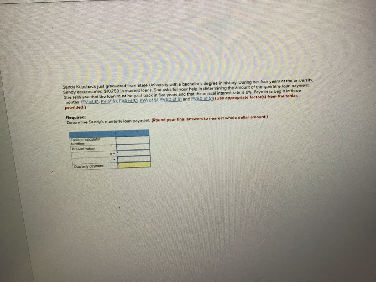 Sandy Kupchack just graduated from State University with a bachelor's degree in history. During her four years at the university,
Sandy accumulated $10,750 in student loans. She asks for your help in determining the amount of the quarterly loan payment.
She tells you that the loan must be paid back in five years and that the annual interest rate is 8%. Payments begin in three
months. (EV of $1, PV of $1, FVA of $1, PVA of $1, FVAD of $1 and PVAD of $1 (Use appropriate factor(s) from the tables
provided.)
Required:
Determine Sandy's quarterly loan payment. (Round your final answers to nearest whole dollar amount.)
Table or calculator
function
Present value:
Quarterly payment

