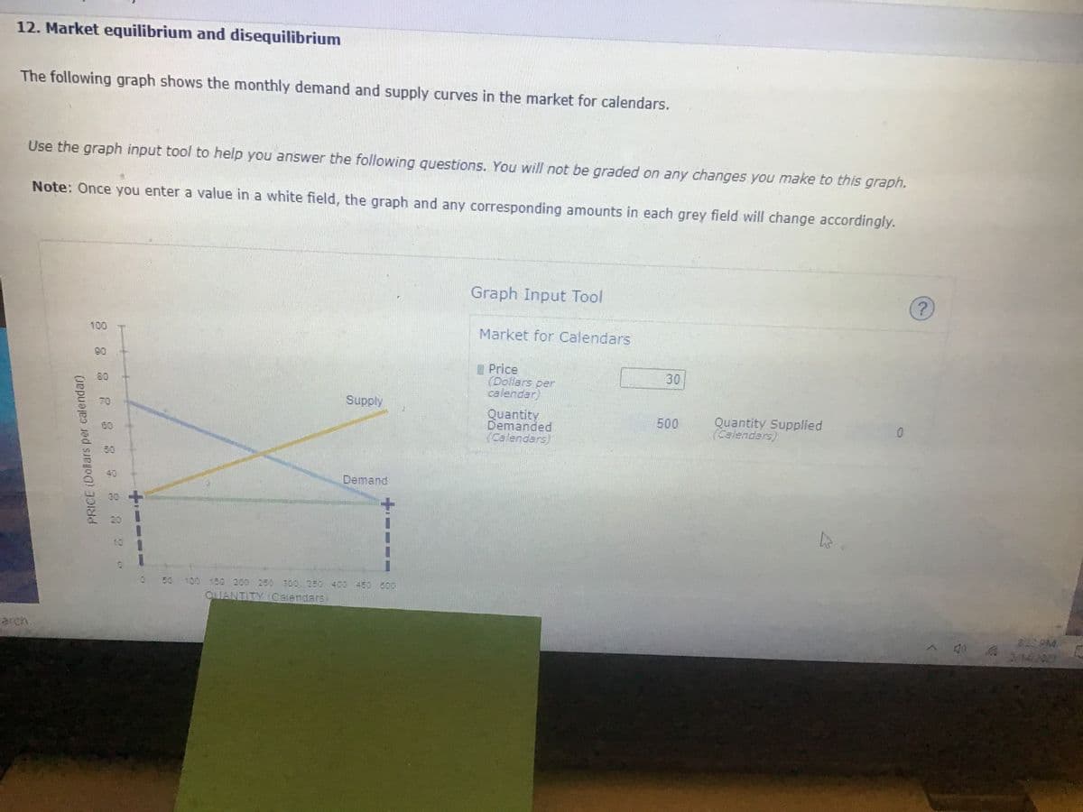 12. Market equilibrium and disequilibrium
The following graph shows the monthly demand and supply curves in the market for calendars.
Use the graph input tool to help you answer the following questions. You will not be graded on any changes you make to this graph.
Note: Once you enter a value in a white field, the graph and any corresponding amounts in each grey field will change accordingly.
Graph Input Tool
100
Market for Calendars
90
Price
(Dollars per
calendar
30
Supply
Quantity
Demanded
(Calendars)
Quantity Supplied
Calendars)
500
80
50
40
Demand
100 150 200 250 300 350 400 450 800
OIANTITY Calendars
803 PM
arch.
PRICE (Dollars per calendar)
