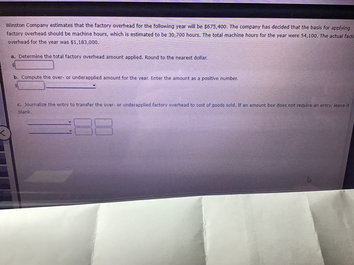 Winston Company estimates that the factory overhead for the following year will be $675,400. The company has decided that the basis for applying
factory overhead should be machine hours, which is estimated to be 30,700 hours. The total machine hours for the year were 54,100. The actual facto
overhead for the year was $1,183,000.
a. Determine the total factory overhead amount applied. Round to the nearest dollar.
b. Compute the over- or underapplied amount for the year. Enter the amount as a positive number.
C. Journalize the entry to transfer the over- or underapplied factory overhead to cost of goods sold. If an amount box does not require an entry, leave it
blank.
%24

