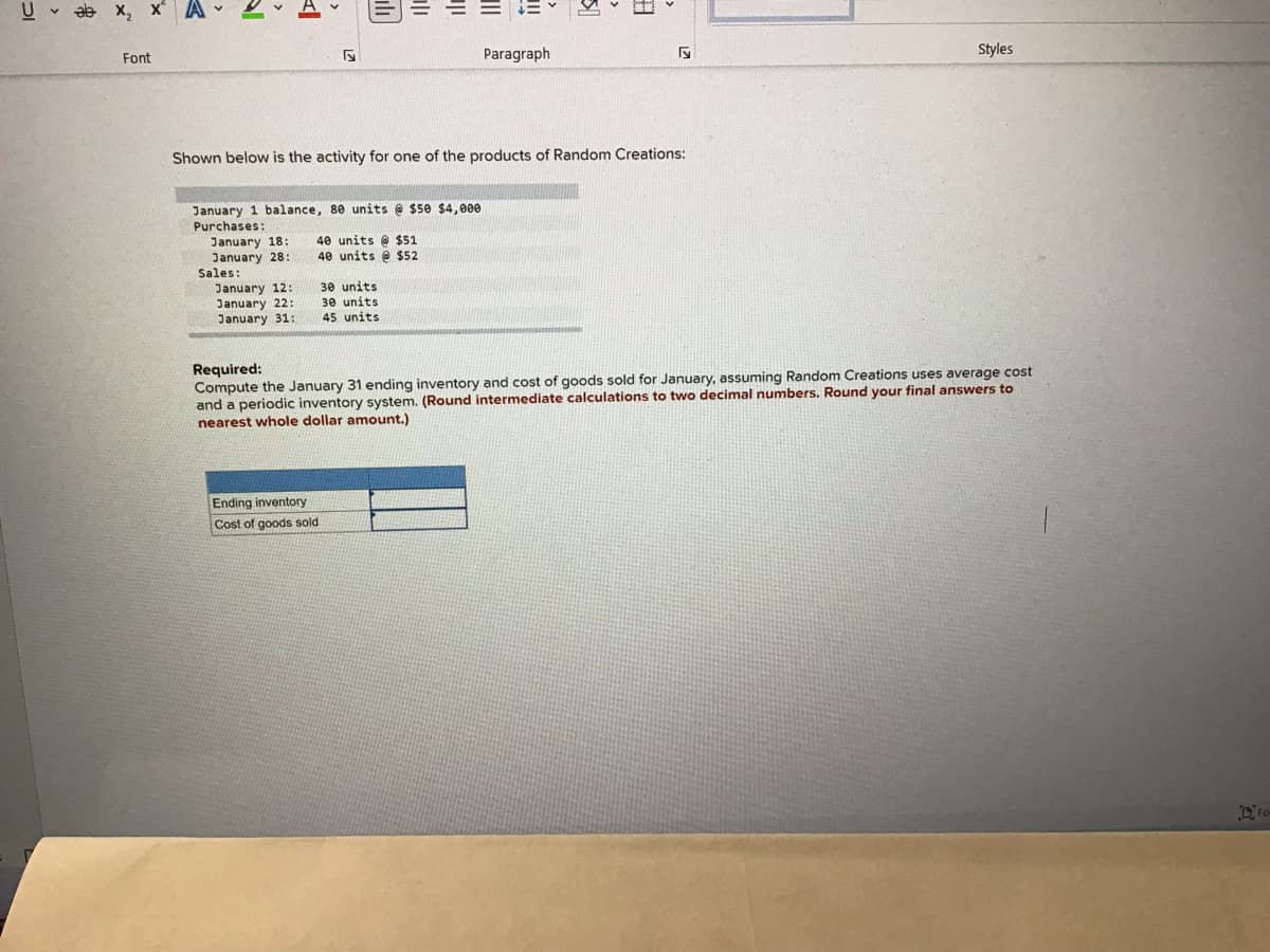 U v ab x, x A
Paragraph
Styles
Font
Shown below is the activity for one of the products of Random Creations:
January 1 balance, 80 units e $5e $4,e0
Purchases:
40 units @ $51
40 units @ $52
January 18:
January 28:
Sales:
January 12:
30 units
January 22:
January 31:
30 units
45 units
Required:
Compute the January 31 ending inventory and cost of goods sold for January, assuming Random Creations uses average cost
and a periodic inventory system. (Round intermediate calculations to two decimal numbers. Round your final answers to
nearest whole dollar amount.)
Ending inventory
Cost of goods sold
Fo
