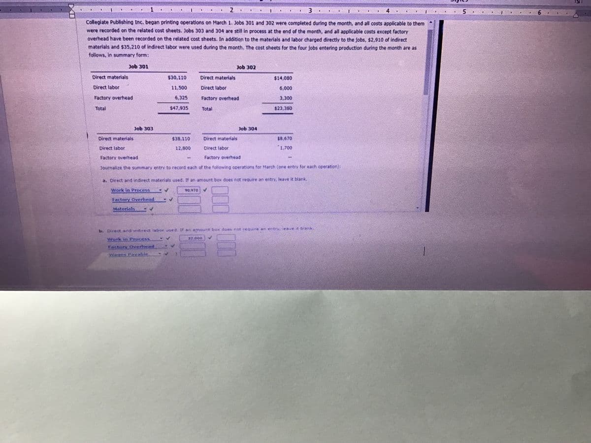 1
2.
3
4.
主
Collegiate Publishing Inc. began printing operations on March 1. )obs 301 and 302 were completed during the month, and all costs applicable to them
were recorded on the related cost sheets. Jlobs 303 and 304 are still in process at the end of the month, and all appliccable costs except factory
overhead have been recorded on the related cost sheets. In addition to the materials and labor charged directly to the Jobs, $2,910 of indirect
materials and $35,210 of indirect labor were used during the month. The cost sheets for the four Jobs entering production during the month are as
follows, In summary form:
Job 301
Job 302
Direct materials
Direct materials
$14,080
Direct labor
11.500
Direct labor
6,000
Factory overhead
6,325
Factory overhead
3.300
Total
S47,935
Total
$23.360
Job 303
Job 304
Direct matenals
ott'BES
Direct materals
$8,670
Direct labor
12.800
Direct labor
1,700
Factory overhead
Factory overhead
Journalize the summary entry to record each of the following operations for March (one entry for each operation
a. Direct ad morelt materials used,U anvanteut box does not require an entry, leave it blank,
Work in Droces
90.970
Factory Ovrhead
Materials
