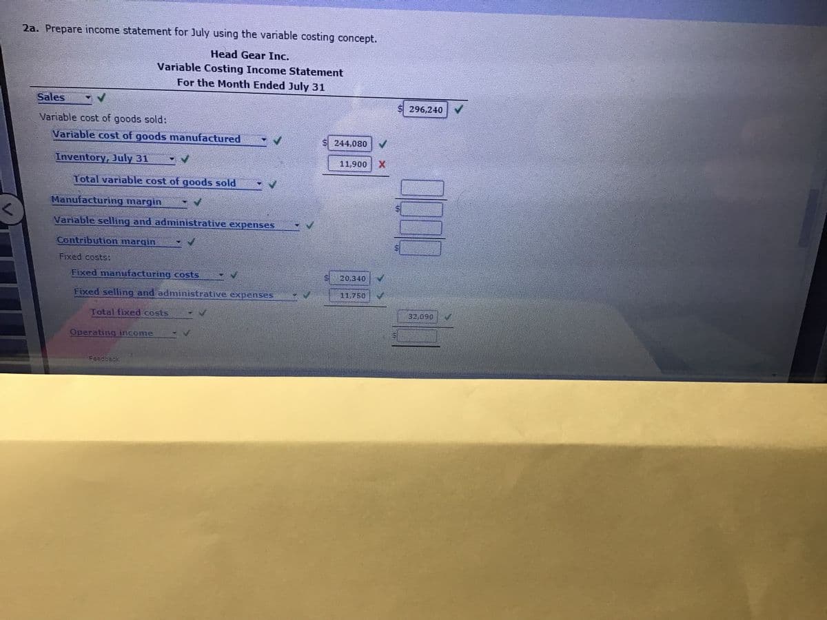 2a. Prepare income statement for July using the variable costing concept.
Head Gear Inc.
Variable Costing Income Statement
For the Month Ended July 31
Sales
$ 296,240
Variable cost of goods sold:
Variable cost of goods manufactured
S244,080 V
Inventory, July 31
11,900
Total variable cost of goods sold
Manufacturing margin
Variable selling and administrative expenses
Contribution margin
Fixed costs:
Fixed maniifacturing costs,
20.340
Fixed selling and administrative expenses
11.750
32,090
Total fixed costs
Operating income
Feedtack
