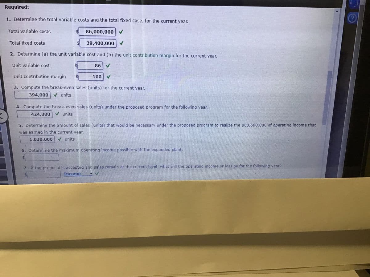Required:
1. Determine the total variable costs and the total fixed costs for the current year.
Total variable costs
86,000,000 V
Total fixed costs
39,400,000
2. Determine (a) the unit variable cost and (b) the unit contribution margin for the current year.
Unit variable cost
86
Unit contribution margin
100
3. Compute the break-even sales (units) for the current year.
394,000 V units
4. Compute the break-even sales (units) under the proposed program for the following year.
424,000 V units
5. Determine the amount of sales (units) that would be necessary under the proposed program to realize the $60,600,000 of operating income that
was earned in the current year.
1,030,000 units
6. Determine the maximum operating income possible with the expanded plant.
7. If the proposal is accepted and sales remain at the current level, what will the operating income or loss be for the following year?
Income
