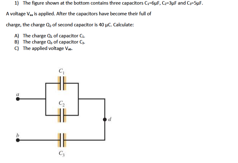 1) The figure shown at the bottom contains three capacitors C1=6µF, C2=3µF and C3=5µF.
A voltage Vaa is applied. After the capacitors have become their full of
charge, the charge Q2 of second capacitor is 40 µC. Calculate:
A) The charge Qu of capacitor C1.
B) The charge Qa of capacitor C3.
C) The applied voltage Vab.
C2
C3

