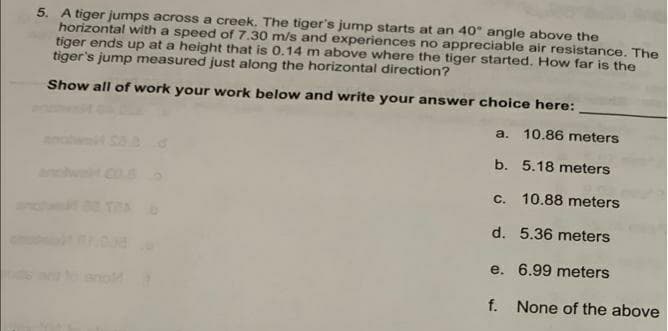 5. A tiger jumps across a creek. The tiger's jump starts at an 40 angle above the
horizontal with a speed of 7.30 m/s and experiences no appreciable air resistance. The
tiger ends up at a height that is 0.14 m above where the tiger started., How far is the
tiger's jump measured just along the horizontal direction?
Show all of work your work below and write your answer choice here:
a. 10.86 meters
b. 5.18 meters
anchwt Co.
c. 10.88 meters
anc
TRA
d. 5.36 meters
e. 6.99 meters
f.
None of the above
