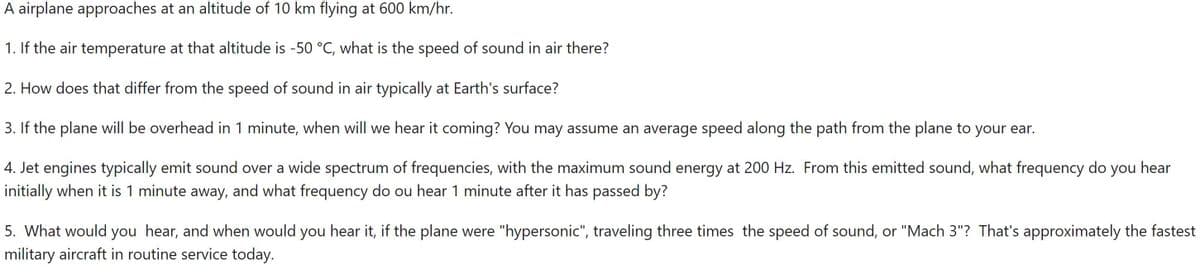 A airplane approaches at an altitude of 10 km flying at 600 km/hr.
1. If the air temperature at that altitude is -50 °C, what is the speed of sound in air there?
2. How does that differ from the speed of sound in air typically at Earth's surface?
3. If the plane will be overhead in 1 minute, when will we hear it coming? You may assume an average speed along the path from the plane to your ear.
4. Jet engines typically emit sound over a wide spectrum of frequencies, with the maximum sound energy at 200 Hz. From this emitted sound, what frequency do you hear
initially when it is 1 minute away, and what frequency do ou hear 1 minute after it has passed by?
5. What would you hear, and when would you hear it, if the plane were "hypersonic", traveling three times the speed of sound, or "Mach 3"? That's approximately the fastest
military aircraft in routine service today.
