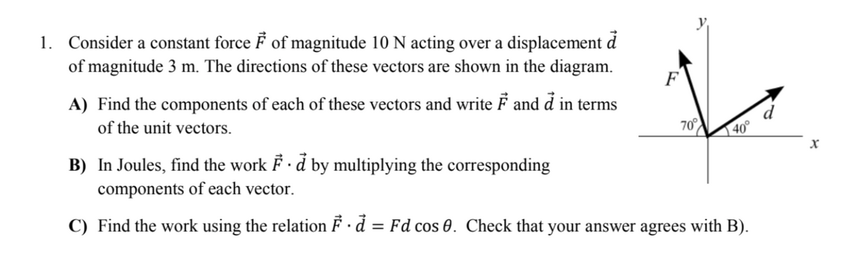 1. Consider a constant force F of magnitude 10 N acting over a displacement d
of magnitude 3 m. The directions of these vectors are shown in the diagram.
F
A) Find the components of each of these vectors and write F and d in terms
of the unit vectors.
70°
40°
B) In Joules, find the work F · d by multiplying the corresponding
components of each vector.
C) Find the work using the relation F · d = Fd cos 0. Check that your answer agrees with B).
