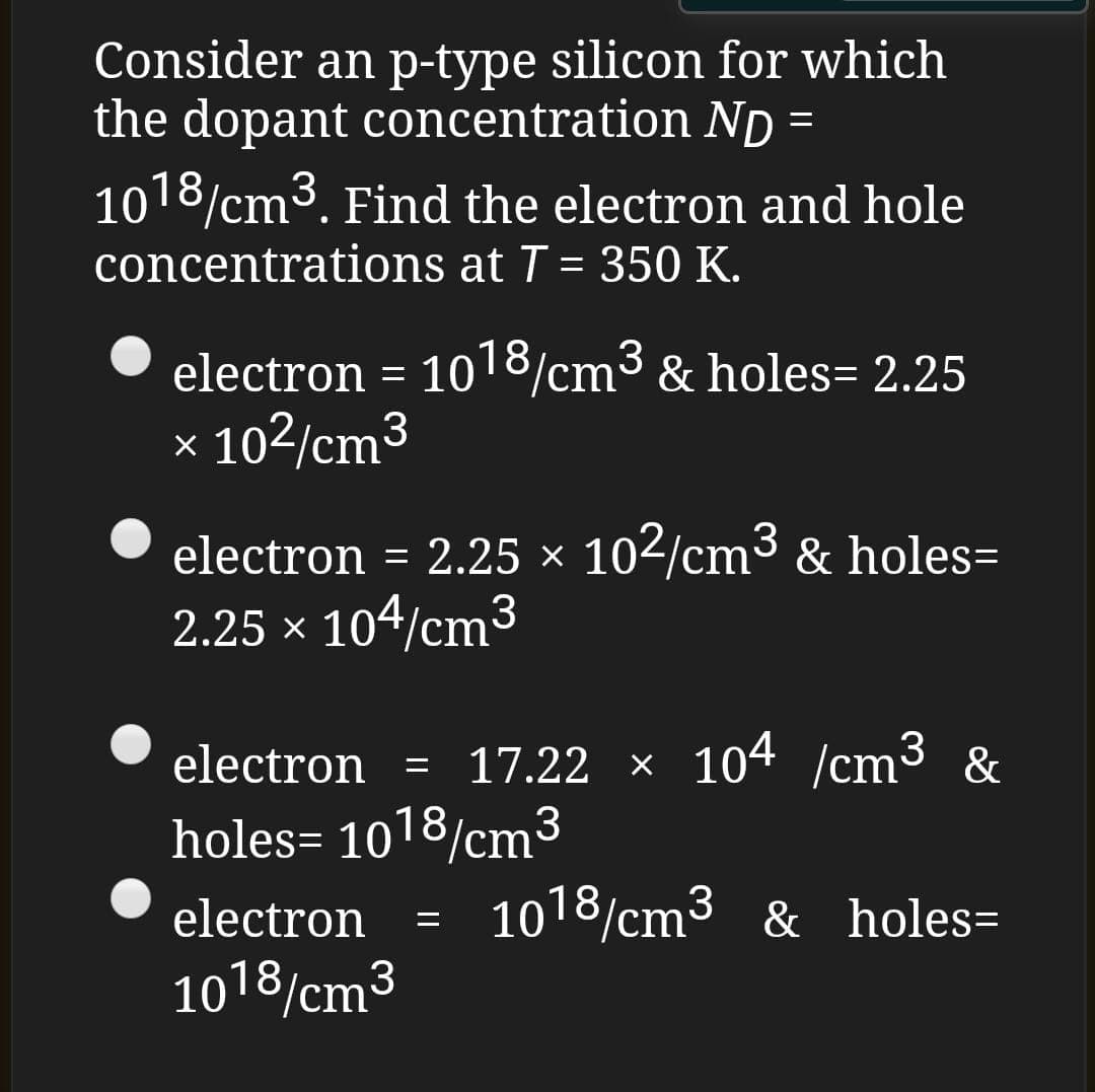 Consider an p-type silicon for which
the dopant concentration ND =
1018/cm3. Find the electron and hole
concentrations at T = 350 K.
electron = 1018/cm³ & holes= 2.25
× 102/cm³
electron
= 2.25 x
102/cm³ & holes=
2.25 x 104/cm3
electron = 17.22 × 104 /cm³ &
holes= 1018/cm³
3
electron
1018/cm³ & holes=
3
%3D
1018/cm3
