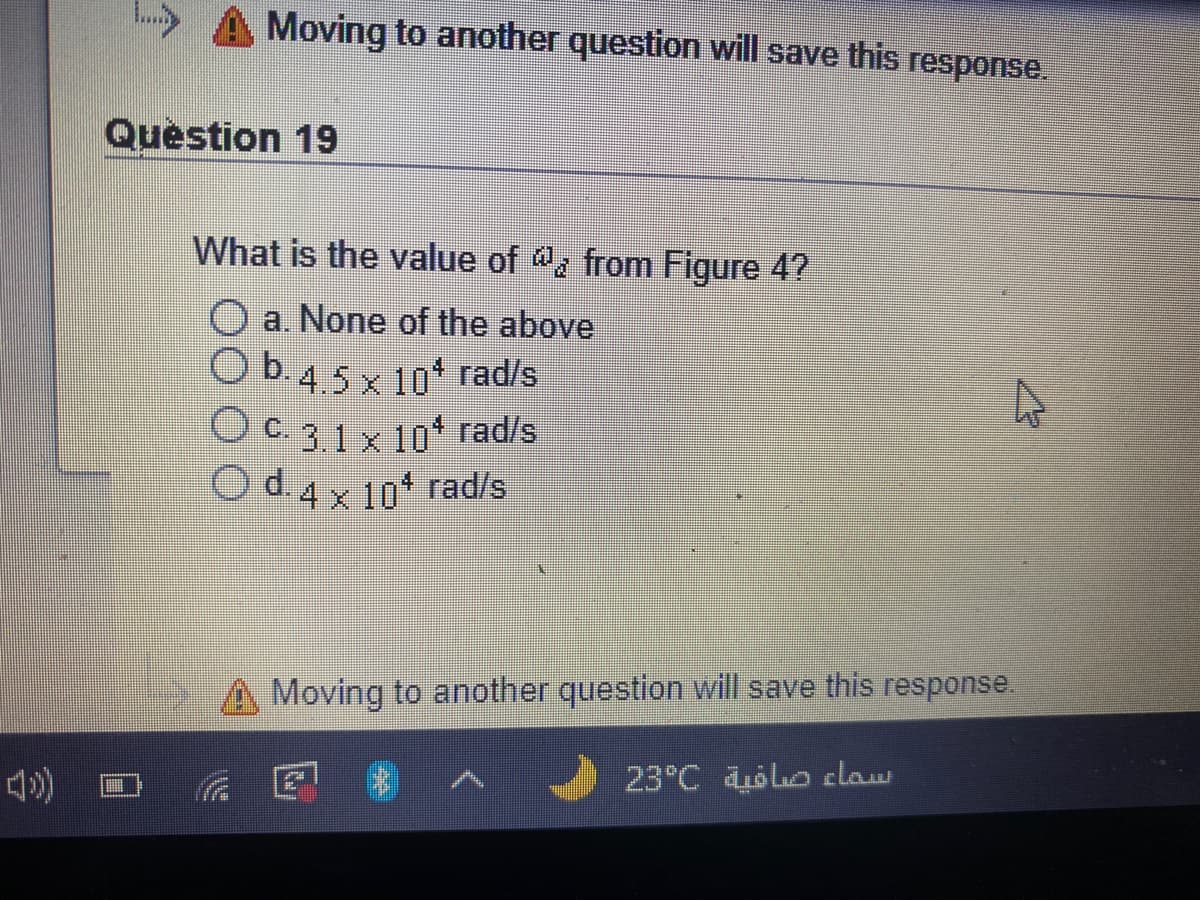 A Moving to another question will save this response.
Question 19
What is the value of , from Figure 4?
a. None of the above
Ob45x 10* rad/s
Oc31x10' rad/s
Od4x10 rad/s
A Moving to another question will save this response.
23°C oo claw
