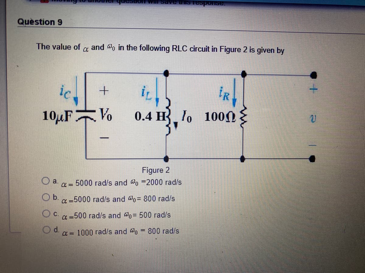 Question 9
The value of
and do in the following RLC circuit in Figure 2 is given by
ic
iR
10µFVo
0.4 H lo 100N
Figure 2
O a.
5000 rad/s and @o -2000 rad/s
Ob.
a =5000 rad/s and @o= 800 rad/s
C.
a=500 rad/s and o= 500 rad/s
a = 1000 rad/s and o = 800 rad/s
