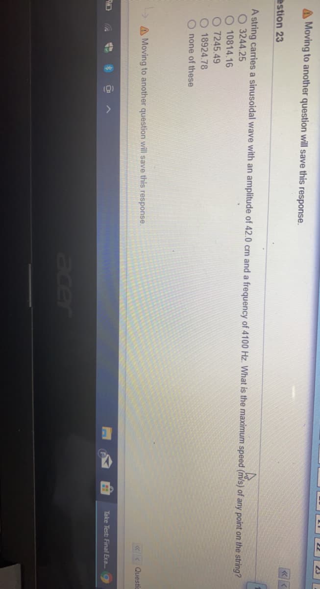 A Moving to another question will save this response.
estion 23
A string carries a sinusoidal wave with an amplitude of 42.0 cm and a frequency of 4100 Hz. What is the maximum speed (m/s) of any point on the string?
O 3244.25
10814.16
O 7245.49
O 18924.78
none of these
A Moving to another question will save this response.
«< Questic
Take Test: Final Exa..
acer
