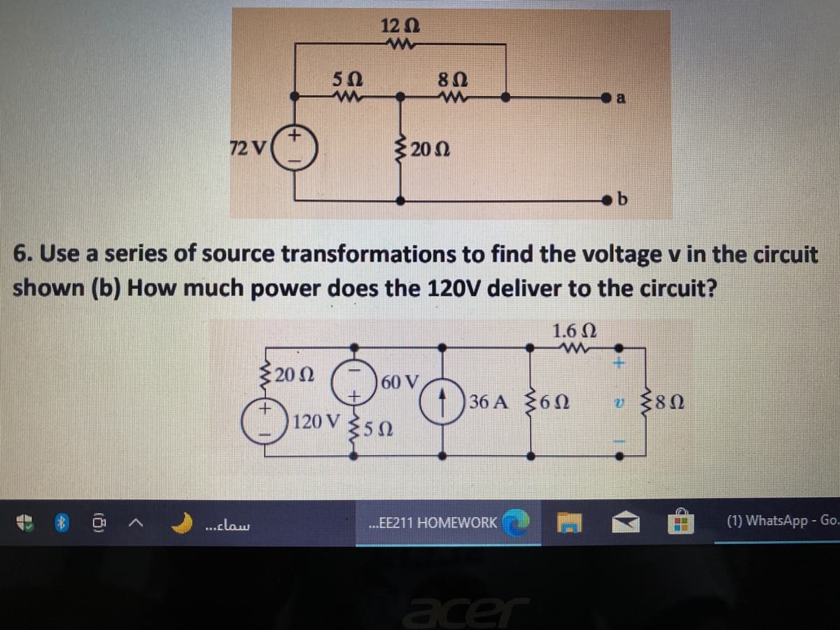12 0
50
72 V
3200
6. Use a series of source transformations to find the voltage v in the circuit
shown (b) How much power does the 120V deliver to the circuit?
1.6 N
202
60 V
1 36 A 360
120 V
350
..claw
.EE211 HOMEWORK
(1) WhatsApp - Go.
acer
()
