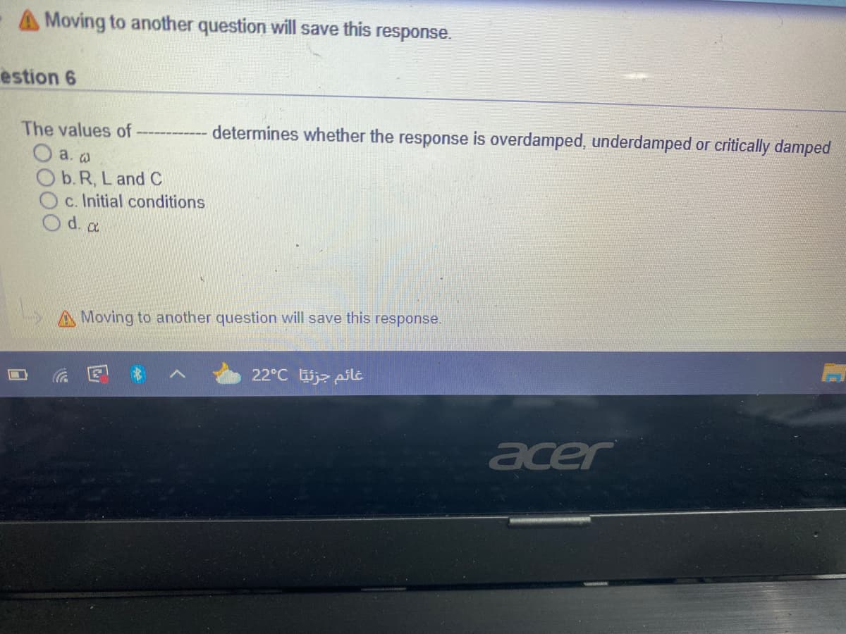 A Moving to another question will save this response.
estion 6
The values of
------ determines whether the response is overdamped, underdamped or critically damped
a. a
O b. R, L and C
c. Initial conditions
O d. a
A Moving to another question will save this response.
22°C j> pil
acer
