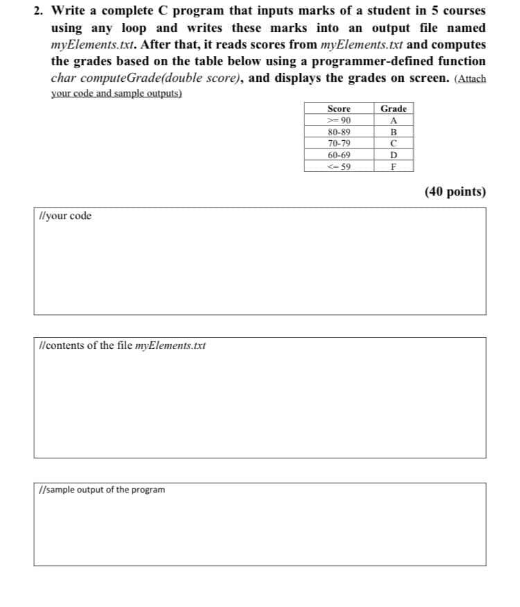 2. Write a complete C program that inputs marks of a student in 5 courses
using any loop and writes these marks into an output file named
myElements.txt. After that, it reads scores from myElements.txt and computes
the grades based on the table below using a programmer-defined function
char computeGrade(double score), and displays the grades on screen. (Attach
your code and sample outputs)
Score
Grade
A
>= 90
80-89
B
70-79
60-69
D
<= 59
(40 points)
llyour code
llcontents of the file myElements.txt
I/sample output of the program
