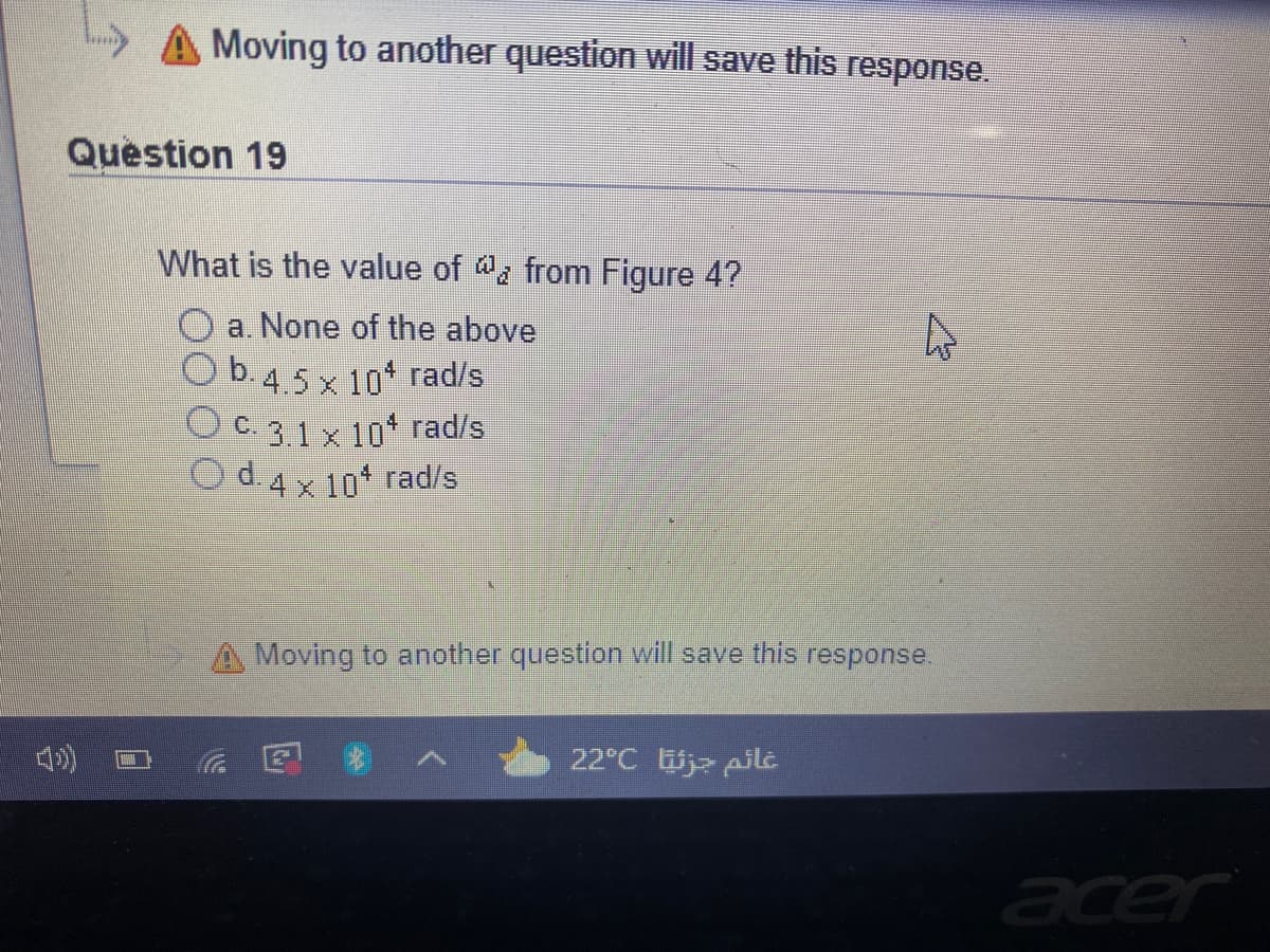 Moving to another question will save this response.
Question 19
What is the value of @ from Figure 4?
a. None of the above
D.4.5 x 10 rad/s
C. 3.1 x 10* rad/s
d. 4 x 10 rad/s
A Moving to another question will save this
response.
在
22°C j pilt
acer
