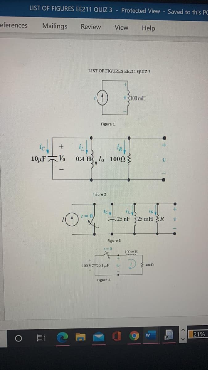 LIST OF FIGURES EE211 QUIZ 3 - Protected View - Saved to this PC
eferences
Mailings
Review
View
Help
LIST OF FIGURES EE211 QUIZ 3
3100 mH
Figure 1
ic
IR
10µFV
0.4 H lo 100
Figure 2
25 nF 325 mH R
Figure 3
100 mH
E 400
100 V0.1 uF
Figure 4
21%
W
