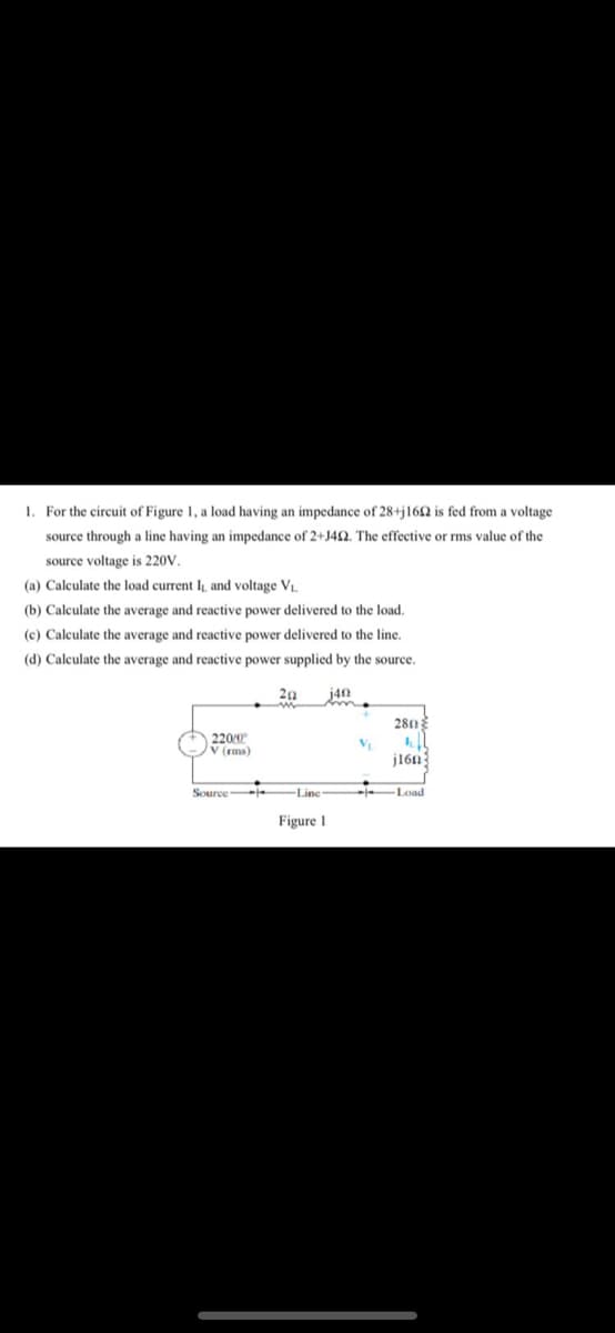1. For the circuit of Figure 1, a load having an impedance of 28+j162 is fed from a voltage
source through a line having an impedance of 2+J42. The effective or rms value of the
source voltage is 220V,
(a) Calculate the load current IL and voltage V
(b) Calculate the average and reactive power delivered to the load.
(c) Calculate the average and reactive power delivered to the line.
(d) Calculate the average and reactive power supplied by the source.
20
j40
280
220/0
V (rms)
j16n
Source -e
Line
Load
Figure 1
