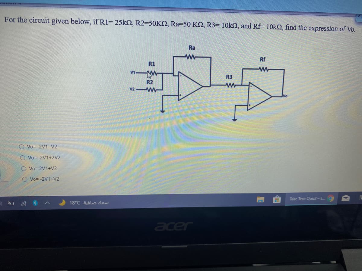For the circuit given below, if R1= 25k2, R2=50KN, Ra=50 KN, R3= 10KSN, and Rf= 10k2, find the expression of Vo.
Ra
Rf
R1
R3
R2
V2 W
O Vo= -2V1- V2
O Vo= -2V1+2V2
O Vo= 2V1+V2
O Vo= -2V1+V2
Take Test: Quiz2-E..
18°C aólo claw
acer
