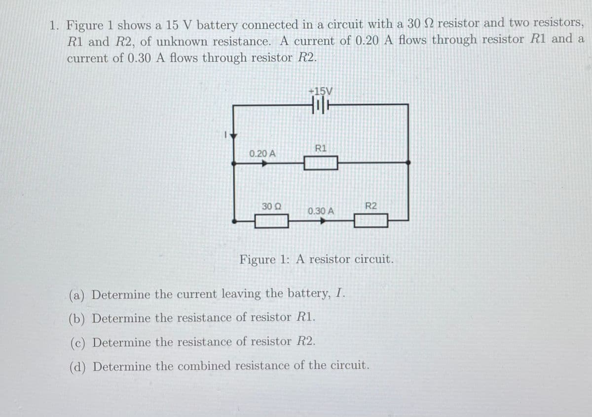 1. Figure 1 shows a 15 V battery connected in a circuit with a 30 2 resistor and two resistors,
R1 and R2, of unknown resistance. A current of 0.20 A flows through resistor R1 and a
current of 0.30 A flows through resistor R2.
+15V
R1
0.20 A
30 Q
R2
0.30 A
Figure 1: A resistor circuit.
(a) Determine the current leaving the battery, I.
(b) Determine the resistance of resistor R1.
(c) Determine the resistance of resistor R2.
(d) Determine the combined resistance of the circuit.

