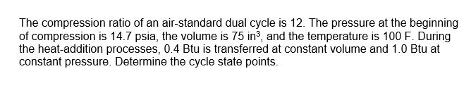 The compression ratio of an air-standard dual cycle is 12. The pressure at the beginning
of compression is 14.7 psia, the volume is 75 in3, and the temperature is 100 F. During
the heat-addition processes, 0.4 Btu is transferred at constant volume and 1.0 Btu at
constant pressure. Determine the cycle state points.
