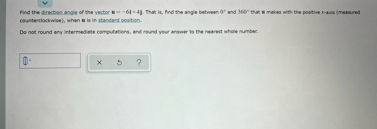 Find the direction angle of the vector u = -6i+4j. That is, find the angle between 0° and 360° that u makes with the positive x-axis (measured
counterclockwise), when u is in standard position.
Do not round any intermediate computations, and round your answer to the nearest whole number.
