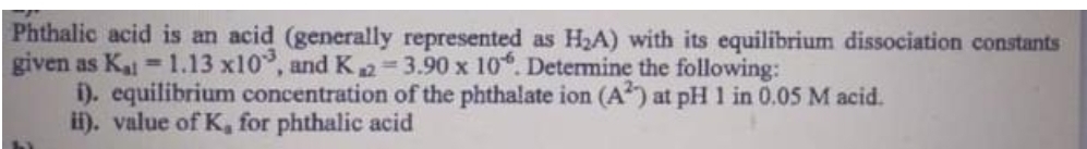 Phthalic acid is an acid (generally represented as H2A) with its equilibrium dissociation constants
given as Ka 1.13 x10, and K2=3.90 x 10. Determine the following:
i). equilibrium concentration of the phthalate ion (A) at pH 1 in 0.05 M acid.
i). value of K, for phthalic acid
