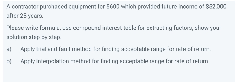 A contractor purchased equipment for $600 which provided future income of $52,000
after 25 years.
Please write formula, use compound interest table for extracting factors, show your
solution step by step.
a)
Apply trial and fault method for finding acceptable range for rate of return.
b)
Apply interpolation method for finding acceptable range for rate of return.

