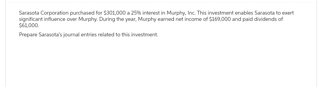 Sarasota Corporation purchased for $301,000 a 25% interest in Murphy, Inc. This investment enables Sarasota to exert
significant influence over Murphy. During the year, Murphy earned net income of $169,000 and paid dividends of
$61,000.
Prepare Sarasota's journal entries related to this investment.