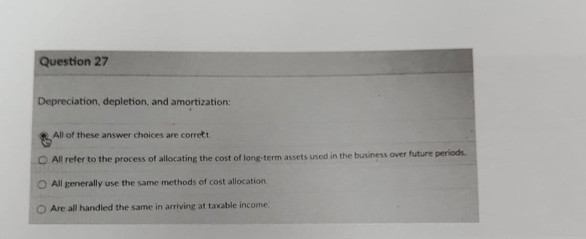 Question 27
Depreciation, depletion, and amortization:
All of these answer choices are correct.
All refer to the process of allocating the cost of long-term assets used in the business over future periods.
All generally use the same methods of cost allocation.
O Are all handled the same in arriving at taxable income.