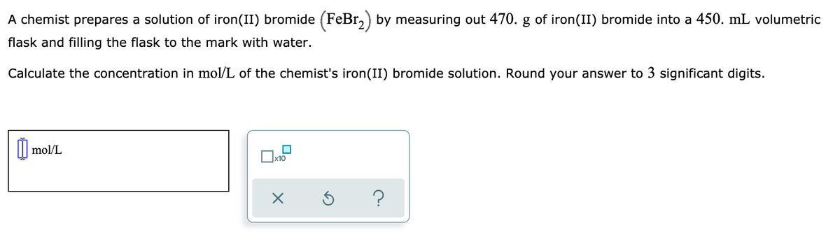 A chemist prepares a solution of iron(II) bromide (FeBr,) by measuring out 470. g of iron(II) bromide into a 450. mL volumetric
flask and filling the flask to the mark with water.
Calculate the concentration in mol/L of the chemist's iron(II) bromide solution. Round your answer to 3 significant digits.
mol/L
x10

