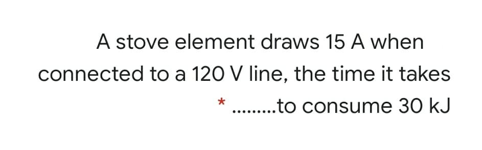A stove element draws 15 A when
connected to a 120 V line, the time it takes
* .. .to consume 30 kJ
