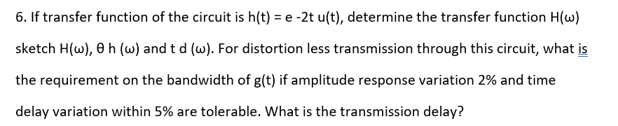 6. If transfer function of the circuit is h(t) = e -2t u(t), determine the transfer function H(w)
sketch H(w), 0h (w) and t d (w). For distortion less transmission through this circuit, what is
the requirement on the bandwidth of g(t) if amplitude response variation 2% and time
delay variation within 5% are tolerable. What is the transmission delay?
