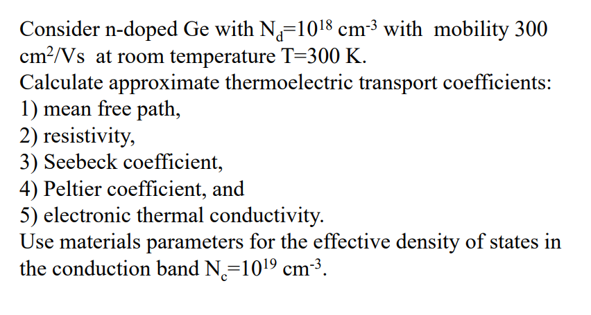 Consider n-doped Ge with N=10¹8 cm-³ with mobility 300
cm²/Vs at room temperature T=300 K.
Calculate approximate thermoelectric transport coefficients:
1) mean free path,
2) resistivity,
3) Seebeck coefficient,
4) Peltier coefficient, and
5) electronic thermal conductivity.
Use materials parameters for the effective density of states in
the conduction band N=10¹⁹ cm³³.