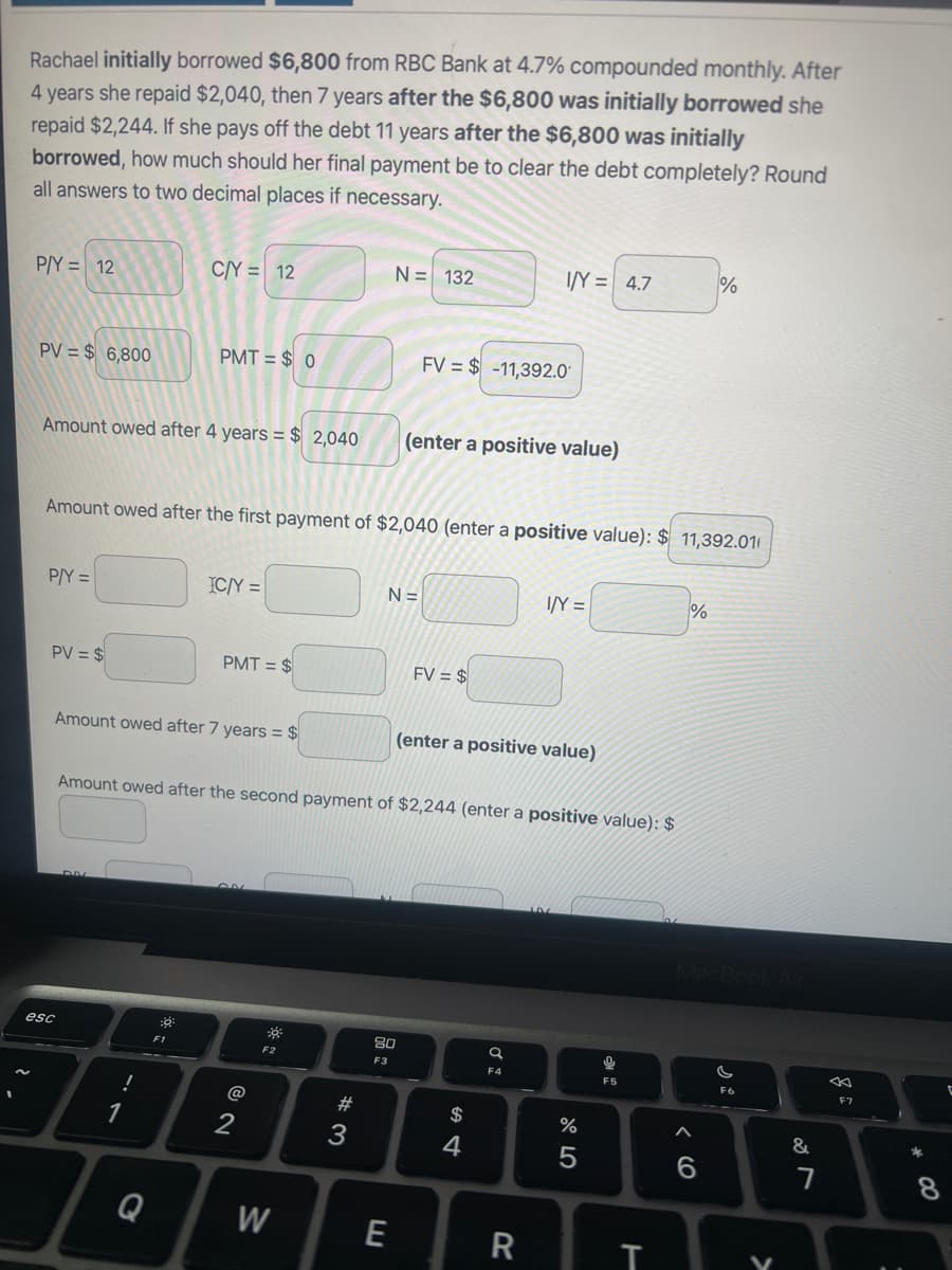 Rachael initially borrowed $6,800 from RBC Bank at 4.7% compounded monthly. After
4 years she repaid $2,040, then 7 years after the $6,800 was initially borrowed she
repaid $2,244. If she pays off the debt 11 years after the $6,800 was initially
borrowed, how much should her final payment be to clear the debt completely? Round
all answers to two decimal places if necessary.
P/Y= 12
PV = $ 6,800
Amount owed after 4 years = $ 2,040
P/Y =
PV = $
esc
C/Y = 12
PMT= $0
1
Amount owed after the first payment of $2,040 (enter a positive value): $11,392.01
Amount owed after 7 years = $
Q
F1
IC/Y =
PMT= $
2
-
F2
W
N = 132
#3
Amount owed after the second payment of $2,244 (enter a positive value): $
E
N=
FV$-11,392.0
(enter a positive value)
80
F3
FV = $
I/Y = 4.7
(enter a positive value)
$
4
da
I/Y =
R
%
5
म :
F5
T
%
%
MacBook Air
6
G
F6
←
F7
&
AR
7
*
C