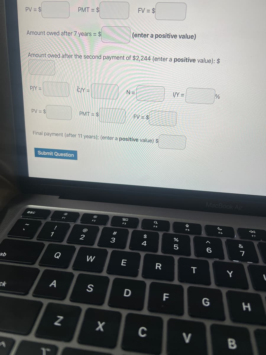 ab
1
PV = $
Amount owed after 7 years = $
P/Y=
PV = $
Amount owed after the second payment of $2,244 (enter a positive value): $
esc
Submit Question
!
1
Q
PMT = $
A
Final payment (after 11 years); (enter a positive value) $
☀t
N
CY=
PMT= $
2
F2
W
S
X
#3
N=
(enter a positive value)
80
F3
FV = $
E
D
FV = $
$ 4
C
Ơ
R
F
I/Y=
%
5
F5
T
V
MacBook Air
6
%
G
F6
Y
B
&
7
F7
H