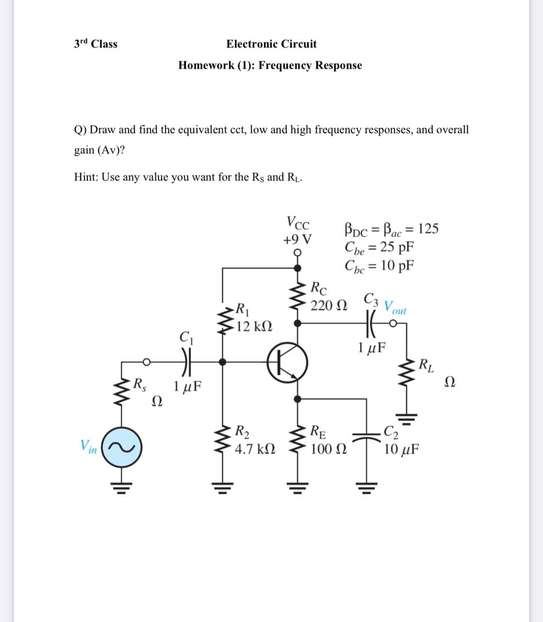 3rd Class
Electronic Circuit
Homework (1): Frequency Response
Q) Draw and find the equivalent cct, low and high frequency responses, and overall
gain (Av)?
Hint: Use any value you want for the Rs and RL.
Vcc
BDc = Bac = 125
Cbe = 25 pF
Cbc = 10 pF
ас
A 6+
%3D
%3D
RC
C3
220 N
Vout
R1
12 k2
1 µF
RL
Ω
R
1 µF
Ω
C2
10 μF
RE
R2
4.7 kN
Vin
100 N
