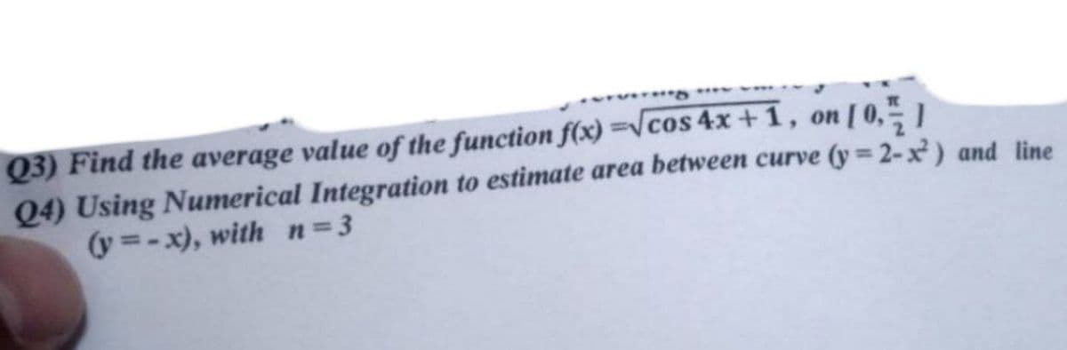 Q3) Find the average value of the function f(x)=√cos 4x+1, on [0,1/1
Q4) Using Numerical Integration to estimate area between curve (y=2-x²) and line
(y=-x), with n=3