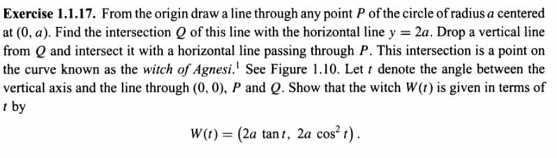 Exercise 1.1.17. From the origin draw a line through any point P of the circle of radius a centered
at (0, a). Find the intersection Q of this line with the horizontal line y = 2a. Drop a vertical line
from Q and intersect it with a horizontal line passing through P. This intersection is a point on
the curve known as the witch of Agnesi.' See Figure 1.10. Let t denote the angle between the
vertical axis and the line through (0, 0), P and Q. Show that the witch W(t) is given in terms of
t by
W(t) = (2a tan t, 2a cos? t).
